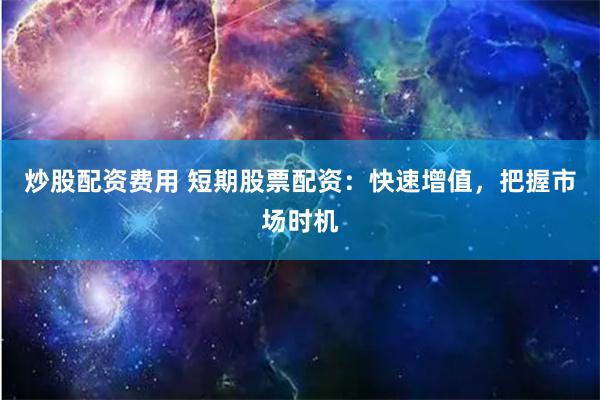 炒股配资费用 短期股票配资：快速增值，把握市场时机
