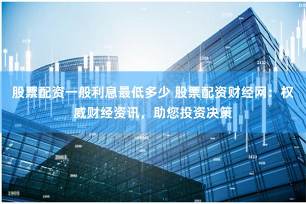 股票配资一般利息最低多少 股票配资财经网：权威财经资讯，助您投资决策