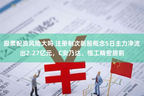 股票配资风险大吗 注册制次新股概念5日主力净流出2.27亿元，C安乃达、恒工精密居前