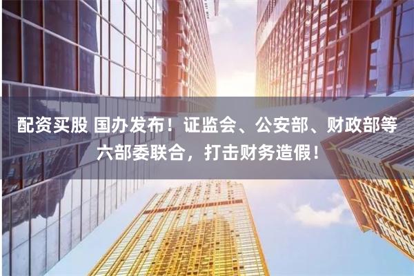 配资买股 国办发布！证监会、公安部、财政部等六部委联合，打击财务造假！