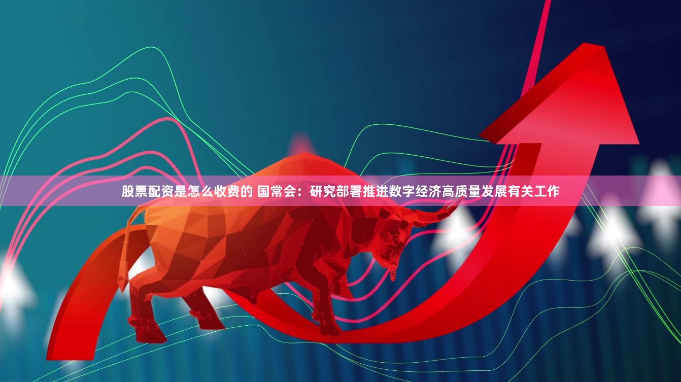 股票配资是怎么收费的 国常会：研究部署推进数字经济高质量发展有关工作