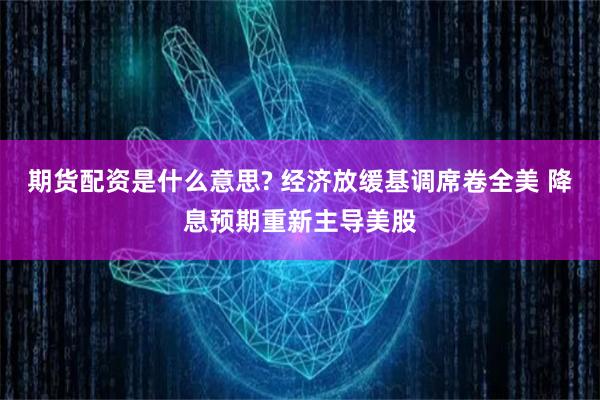 期货配资是什么意思? 经济放缓基调席卷全美 降息预期重新主导美股