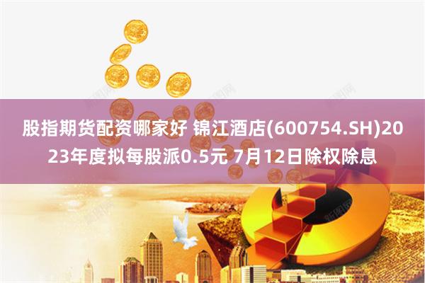 股指期货配资哪家好 锦江酒店(600754.SH)2023年度拟每股派0.5元 7月12日除权除息