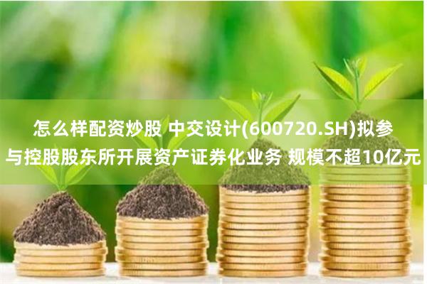 怎么样配资炒股 中交设计(600720.SH)拟参与控股股东所开展资产证券化业务 规模不超10亿元