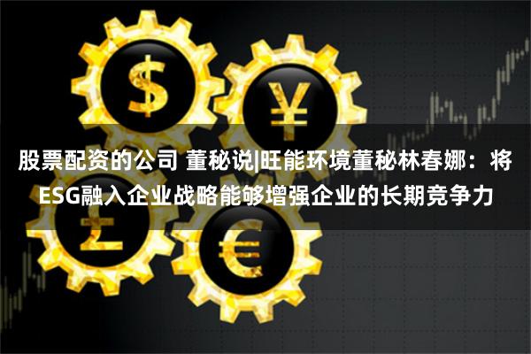 股票配资的公司 董秘说|旺能环境董秘林春娜：将ESG融入企业战略能够增强企业的长期竞争力