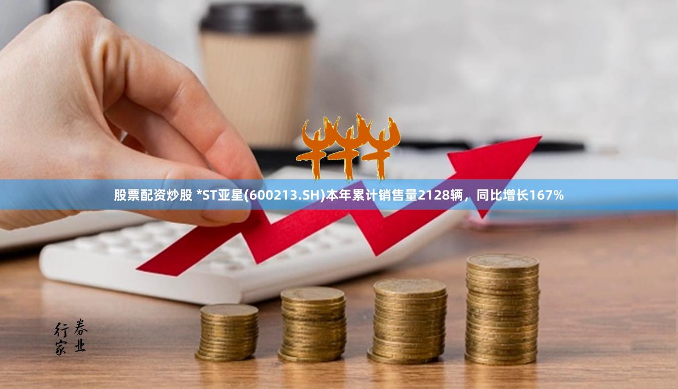 股票配资炒股 *ST亚星(600213.SH)本年累计销售量2128辆，同比增长167%