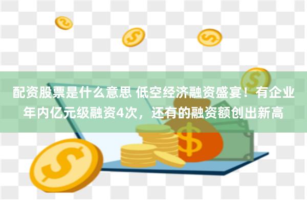 配资股票是什么意思 低空经济融资盛宴！有企业年内亿元级融资4次，还有的融资额创出新高