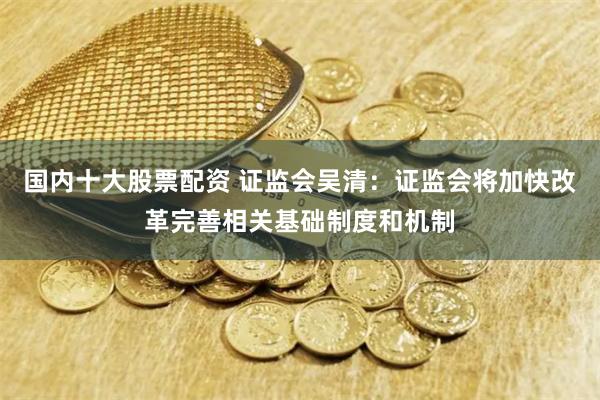 国内十大股票配资 证监会吴清：证监会将加快改革完善相关基础制度和机制