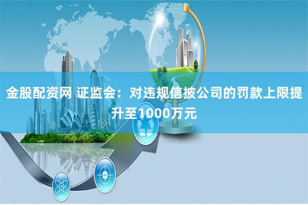 金股配资网 证监会：对违规信披公司的罚款上限提升至1000万元
