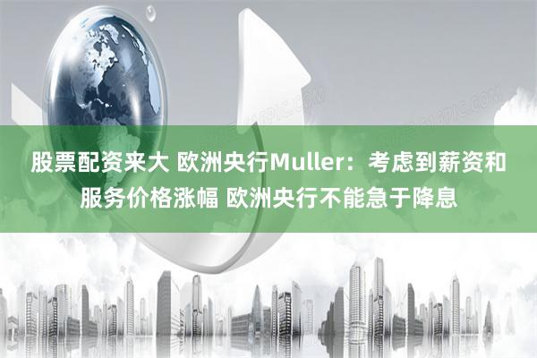 股票配资来大 欧洲央行Muller：考虑到薪资和服务价格涨幅 欧洲央行不能急于降息