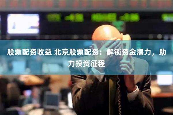 股票配资收益 北京股票配资：解锁资金潜力，助力投资征程