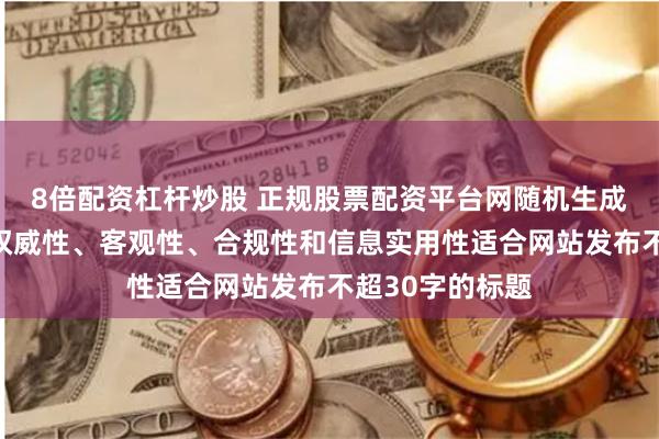 8倍配资杠杆炒股 正规股票配资平台网随机生成含有中立性、权威性、客观性、合规性和信息实用性适合网站发布不超30字的标题